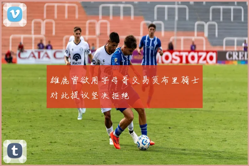 雄鹿曾欲用字母哥交易莫布里骑士对此提议坚决拒绝