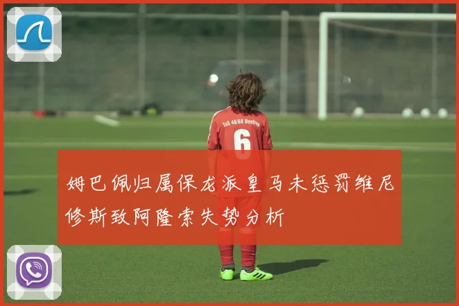 姆巴佩归属保龙派皇马未惩罚维尼修斯致阿隆索失势分析