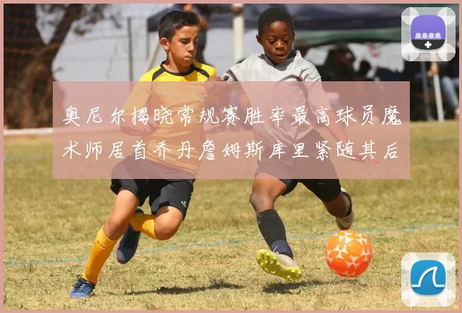 奥尼尔揭晓常规赛胜率最高球员魔术师居首乔丹詹姆斯库里紧随其后