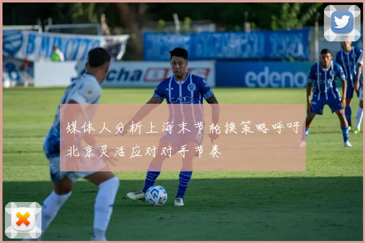 媒体人分析上海末节轮换策略呼吁北京灵活应对对手节奏