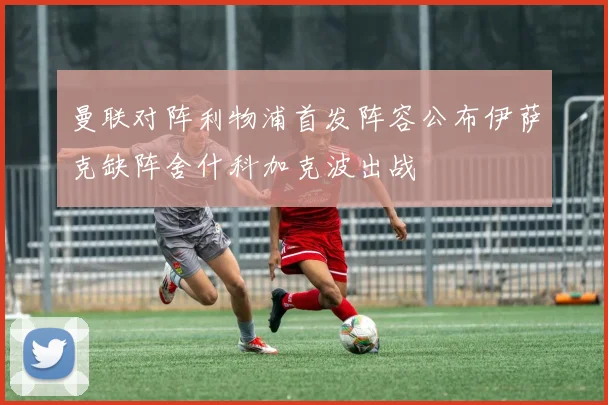 曼联对阵利物浦首发阵容公布伊萨克缺阵舍什科加克波出战