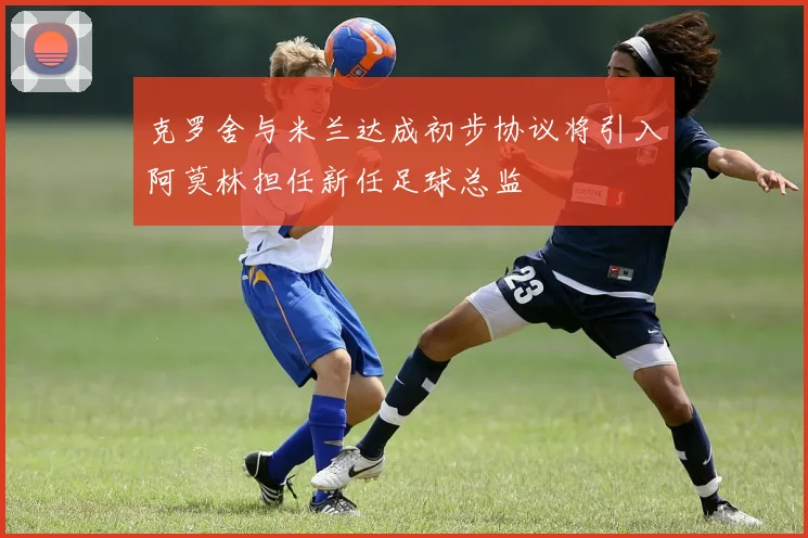 克罗舍与米兰达成初步协议将引入阿莫林担任新任足球总监