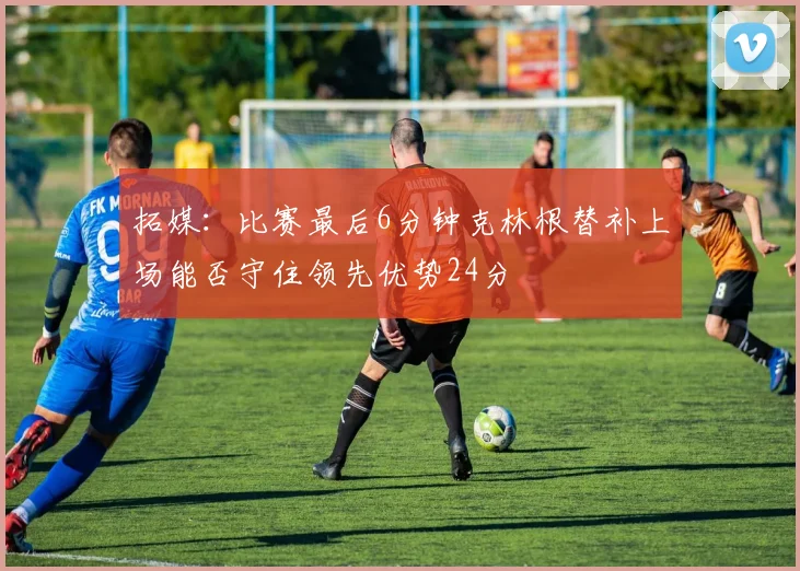 拓媒：比赛最后6分钟克林根替补上场能否守住领先优势24分
