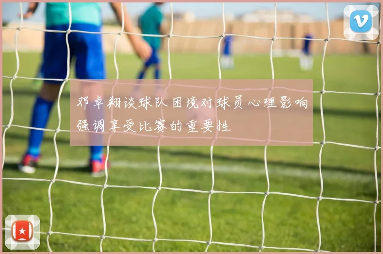邓卓翔谈球队困境对球员心理影响强调享受比赛的重要性
