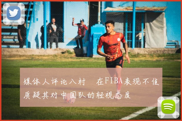 媒体人评论八村塁在FIBA表现不佳质疑其对中国队的轻视态度