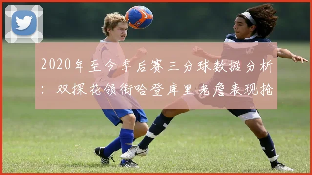 2020年至今季后赛三分球数据分析：双探花领衔哈登库里老詹表现抢眼